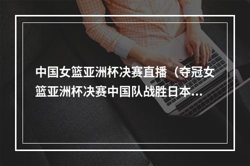 中国女篮亚洲杯决赛直播（夺冠女篮亚洲杯决赛中国队战胜日本队）