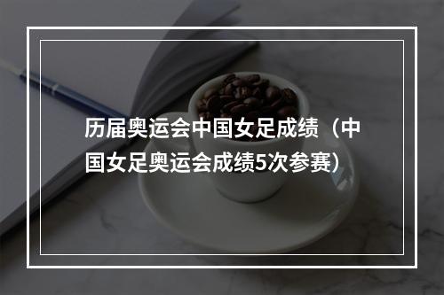 历届奥运会中国女足成绩（中国女足奥运会成绩5次参赛）