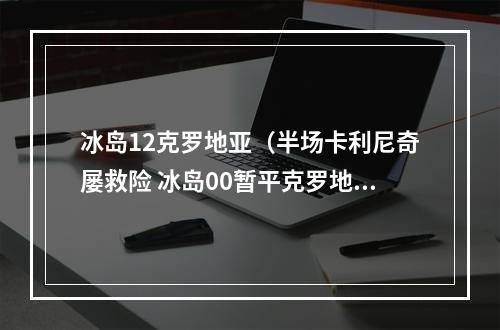 冰岛12克罗地亚（半场卡利尼奇屡救险 冰岛00暂平克罗地亚）