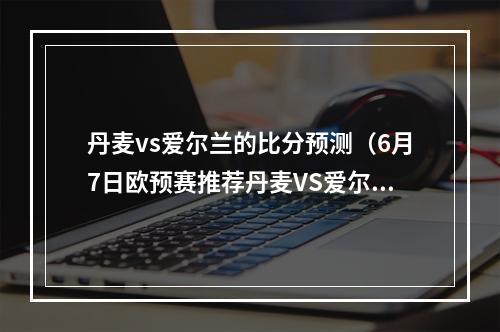 丹麦vs爱尔兰的比分预测（6月7日欧预赛推荐丹麦VS爱尔兰来自K球专家向宏霄）