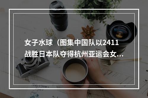 女子水球（图集中国队以2411战胜日本队夺得杭州亚运会女子水球金牌）