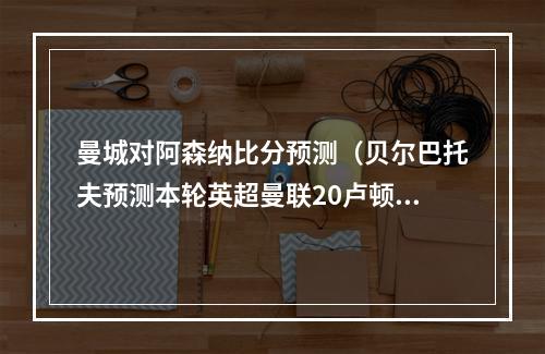 曼城对阿森纳比分预测（贝尔巴托夫预测本轮英超曼联20卢顿）