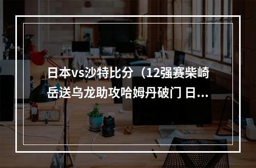 日本vs沙特比分（12强赛柴崎岳送乌龙助攻哈姆丹破门 日本01沙特暂居小组第四）