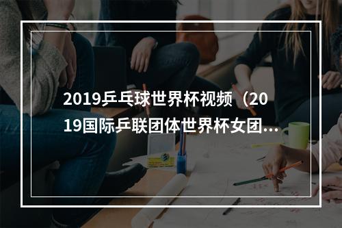 2019乒乓球世界杯视频（2019国际乒联团体世界杯女团决赛）