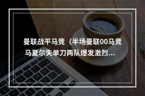 曼联战平马竞（半场曼联00马竞 马夏尔失单刀两队爆发激烈冲突）