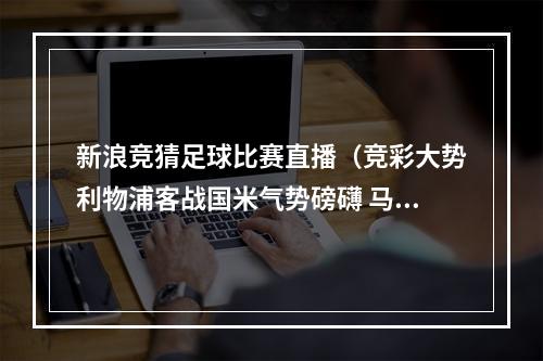新浪竞猜足球比赛直播（竞彩大势利物浦客战国米气势磅礴 马竞火力全开）