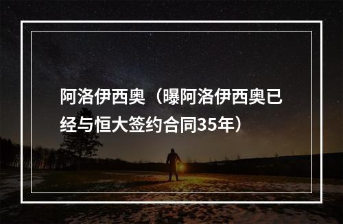 阿洛伊西奥（曝阿洛伊西奥已经与恒大签约合同35年）