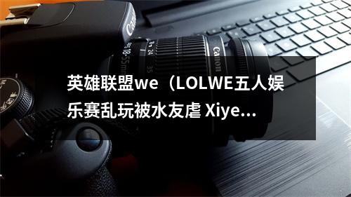 英雄联盟we（LOLWE五人娱乐赛乱玩被水友虐 Xiye赛后直播举报队友）
