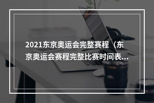 2021东京奥运会完整赛程（东京奥运会赛程完整比赛时间表 2021奥运会项目日程时间安排）