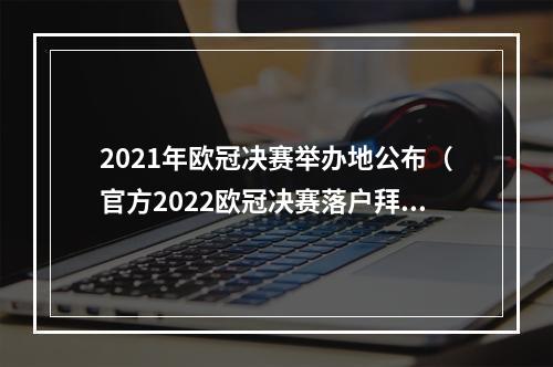 2021年欧冠决赛举办地公布（官方2022欧冠决赛落户拜仁安联球场）