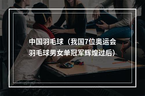 中国羽毛球（我国7位奥运会羽毛球男女单冠军辉煌过后）
