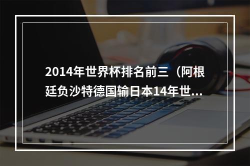 2014年世界杯排名前三（阿根廷负沙特德国输日本14年世界杯冠亚军本届均不敌亚洲队）