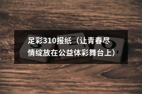 足彩310报纸（让青春尽情绽放在公益体彩舞台上）
