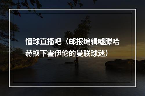 懂球直播吧（邮报编辑嘘滕哈赫换下霍伊伦的曼联球迷）