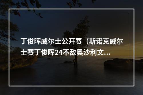丁俊晖威尔士公开赛（斯诺克威尔士赛丁俊晖24不敌奥沙利文）