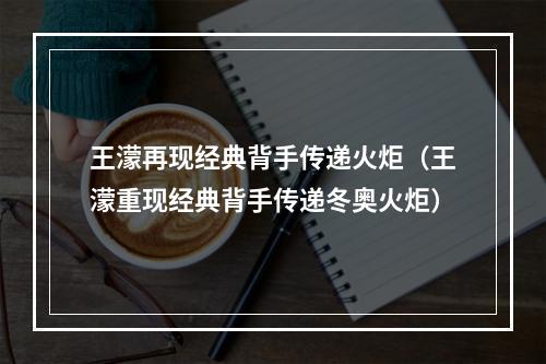 王濛再现经典背手传递火炬（王濛重现经典背手传递冬奥火炬）
