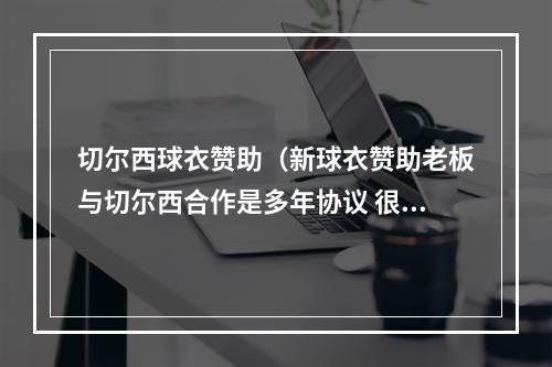 切尔西球衣赞助（新球衣赞助老板与切尔西合作是多年协议 很多人突然开始联系我）