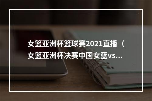 女篮亚洲杯篮球赛2021直播（女篮亚洲杯决赛中国女篮vs日本女篮央视CCTV5直播）