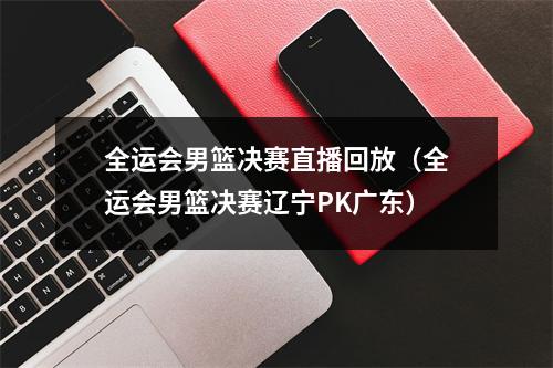 全运会男篮决赛直播回放（全运会男篮决赛辽宁PK广东）