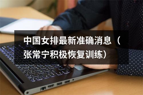 中国女排最新准确消息（张常宁积极恢复训练）