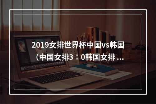 2019女排世界杯中国vs韩国（中国女排3∶0韩国女排 赢得2019年女排世界杯首战胜利）