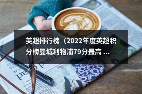 英超排行榜（2022年度英超积分榜曼城利物浦79分最高 纽卡72分第4 曼联第6）