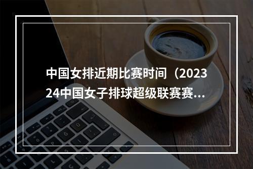 中国女排近期比赛时间（202324中国女子排球超级联赛赛程时间及对阵图一览高清收藏）