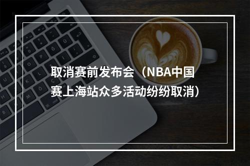 取消赛前发布会（NBA中国赛上海站众多活动纷纷取消）
