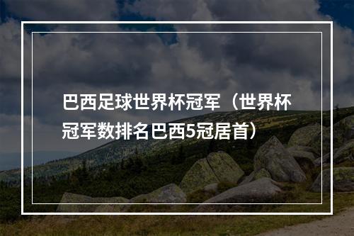 巴西足球世界杯冠军（世界杯冠军数排名巴西5冠居首）