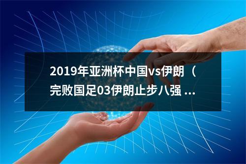 2019年亚洲杯中国vs伊朗（完败国足03伊朗止步八强 三名中卫依次失误送大礼）