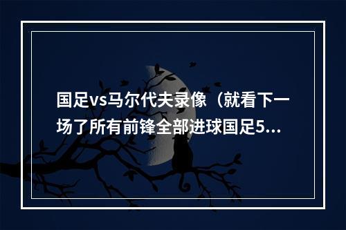 国足vs马尔代夫录像（就看下一场了所有前锋全部进球国足50马尔代夫）