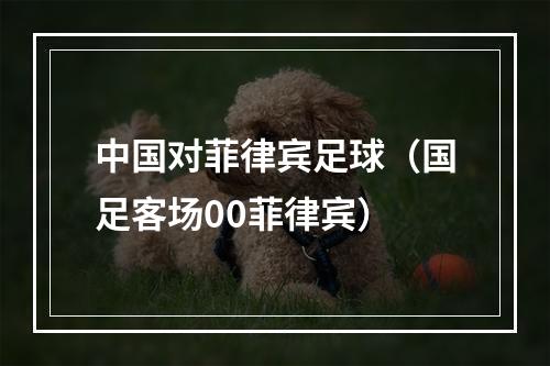 中国对菲律宾足球（国足客场00菲律宾）