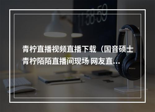青柠直播视频直播下载（国音硕士青柠陌陌直播间现场 网友直呼堪比CD音质）