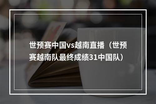 世预赛中国vs越南直播（世预赛越南队最终成绩31中国队）