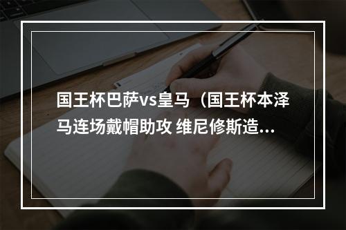 国王杯巴萨vs皇马（国王杯本泽马连场戴帽助攻 维尼修斯造3球 皇马41淘汰巴萨进决赛）