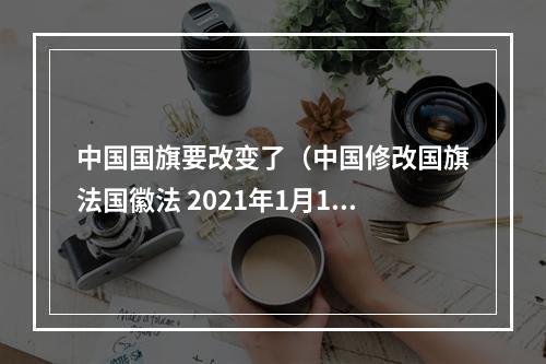 中国国旗要改变了（中国修改国旗法国徽法 2021年1月1日起施行）