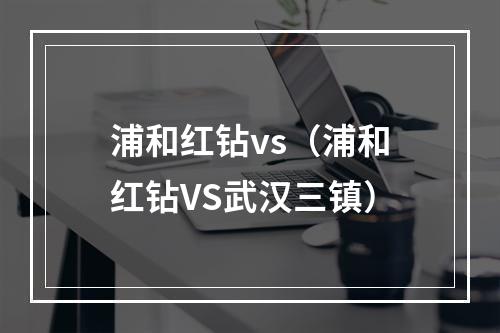 浦和红钻vs（浦和红钻VS武汉三镇）