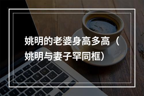 姚明的老婆身高多高（姚明与妻子罕同框）