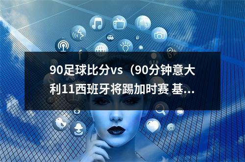 90足球比分vs（90分钟意大利11西班牙将踢加时赛 基耶萨破僵局 莫拉塔扳平）
