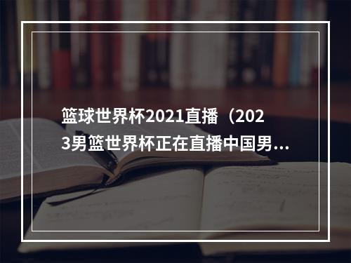 篮球世界杯2021直播（2023男篮世界杯正在直播中国男篮VS波多黎各现场高清全程观看）