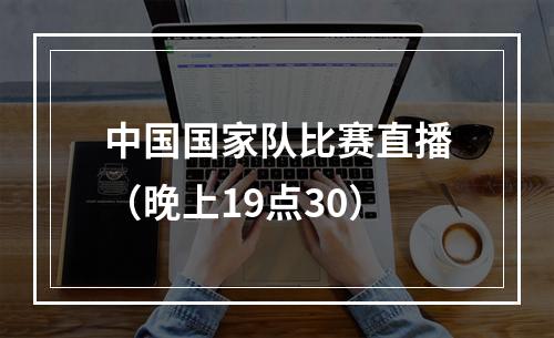 中国国家队比赛直播（晚上19点30）