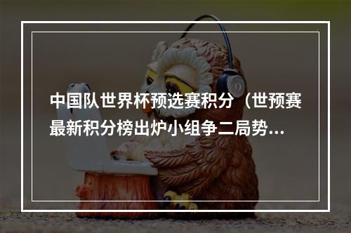 中国队世界杯预选赛积分（世预赛最新积分榜出炉小组争二局势混乱 国足暂排名第7位）