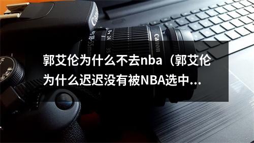 郭艾伦为什么不去nba（郭艾伦为什么迟迟没有被NBA选中重看球探报告优缺点太明显）