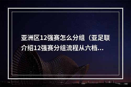 亚洲区12强赛怎么分组（亚足联介绍12强赛分组流程从六档抽到种子队）