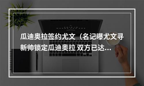瓜迪奥拉签约尤文（名记曝尤文寻新帅锁定瓜迪奥拉 双方已达成协议签约4年）