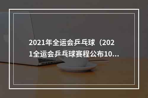 2021年全运会乒乓球（2021全运会乒乓球赛程公布10个比赛日产生7枚金牌）