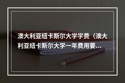 澳大利亚纽卡斯尔大学学费（澳大利亚纽卡斯尔大学一年费用要多少）