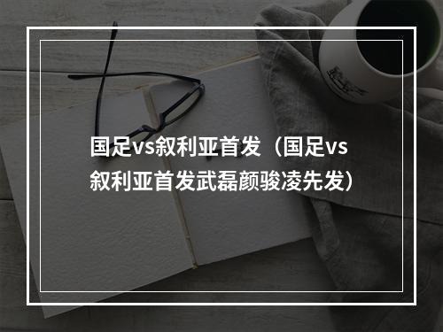 国足vs叙利亚首发（国足vs叙利亚首发武磊颜骏凌先发）