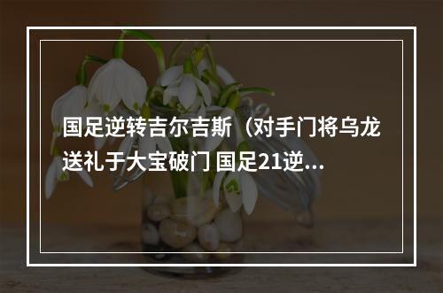 国足逆转吉尔吉斯（对手门将乌龙送礼于大宝破门 国足21逆转吉尔吉斯斯坦迎开门红）