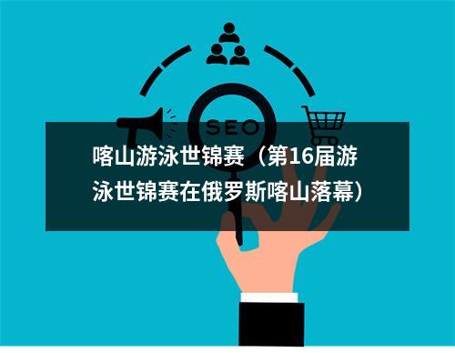 喀山游泳世锦赛（第16届游泳世锦赛在俄罗斯喀山落幕）